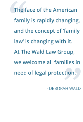 The face of the American family is rapidly changing, and the concept of ‘family law’ is changing with it. At The Wald Law Group, we welcome all families in need of legal protection. - Deborah Wald